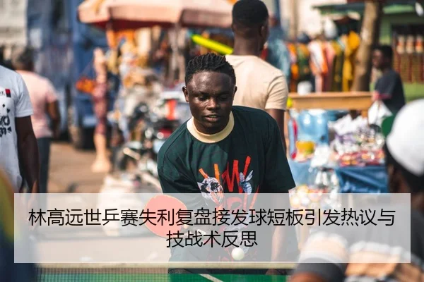 林高远世乒赛失利复盘接发球短板引发热议与技战术反思